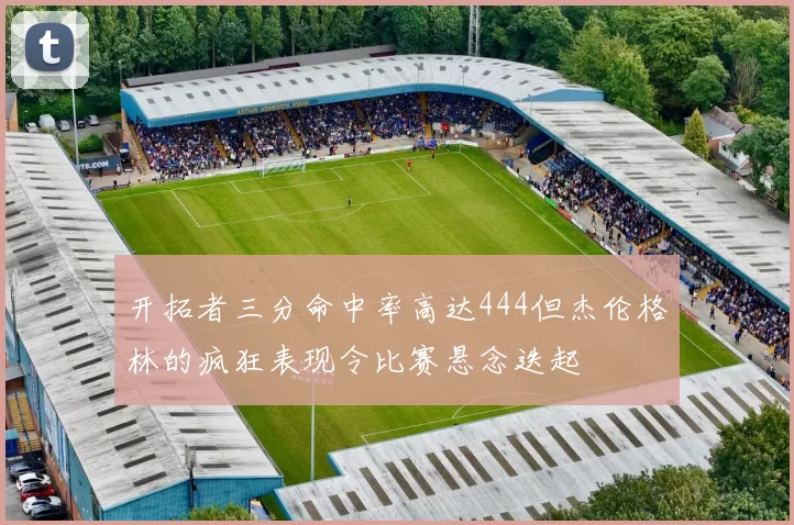 开拓者三分命中率高达444但杰伦格林的疯狂表现令比赛悬念迭起