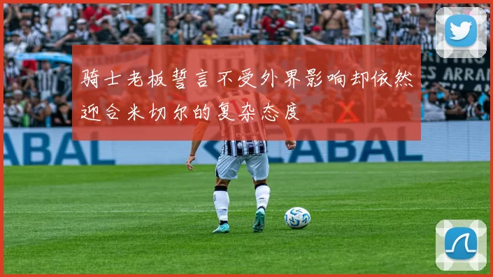 骑士老板誓言不受外界影响却依然迎合米切尔的复杂态度