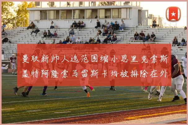 曼联新帅人选范围缩小恩里克索斯盖特阿隆索马雷斯卡均被排除在外