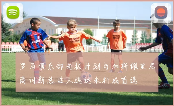 罗马俱乐部老板计划与加斯佩里尼商讨新总监人选达米科成首选