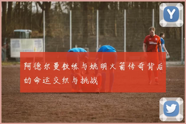 阿德尔曼教练与姚明火箭传奇背后的命运交织与挑战