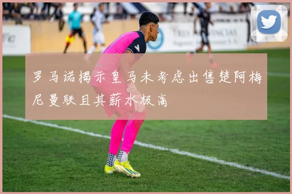 罗马诺揭示皇马未考虑出售楚阿梅尼曼联且其薪水极高