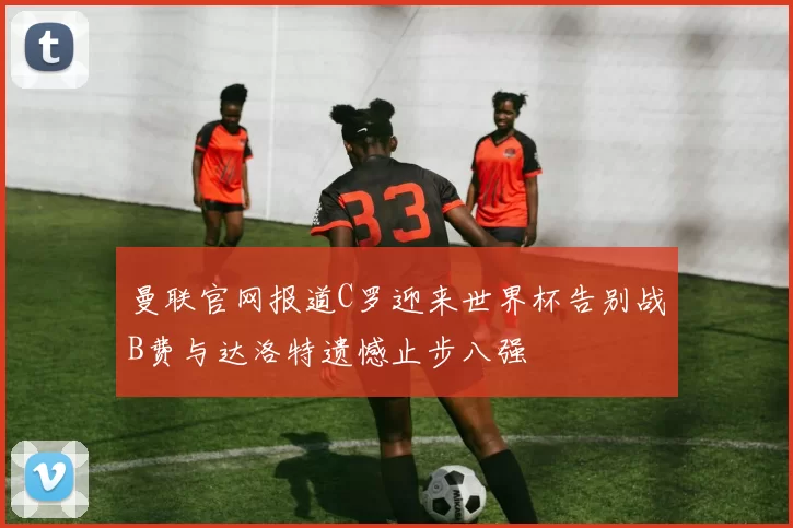 曼联官网报道C罗迎来世界杯告别战B费与达洛特遗憾止步八强