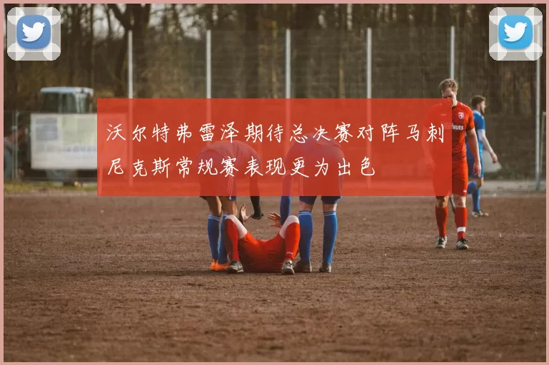 沃尔特弗雷泽期待总决赛对阵马刺尼克斯常规赛表现更为出色