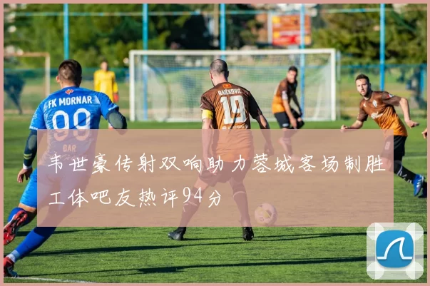 韦世豪传射双响助力蓉城客场制胜工体吧友热评94分