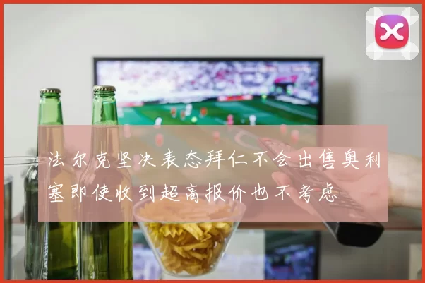 法尔克坚决表态拜仁不会出售奥利塞即使收到超高报价也不考虑