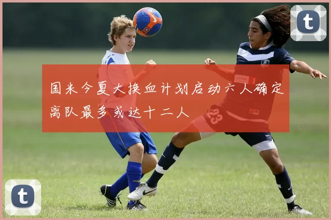 国米今夏大换血计划启动六人确定离队最多或达十二人