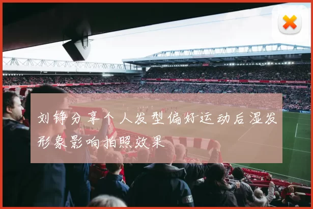 刘铮分享个人发型偏好运动后湿发形象影响拍照效果