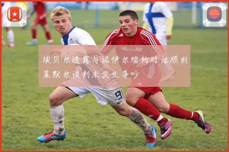 埃贝尔透露与诺伊尔续约对话顺利莱默尔谈判未发生争吵
