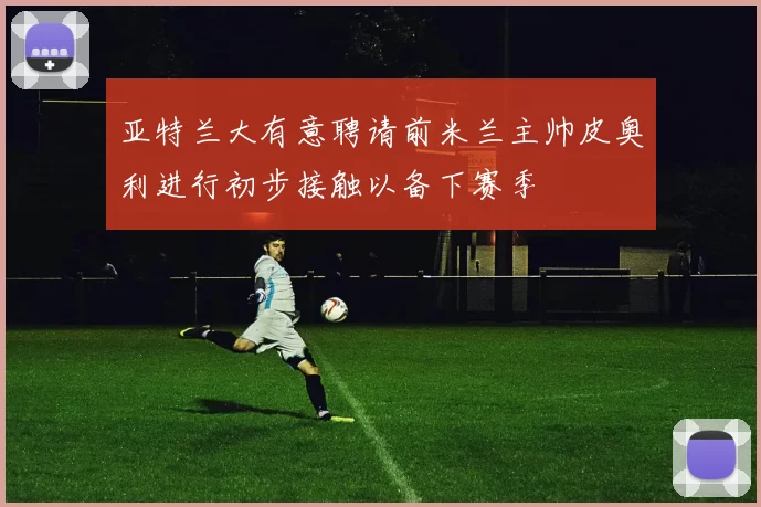 亚特兰大有意聘请前米兰主帅皮奥利进行初步接触以备下赛季