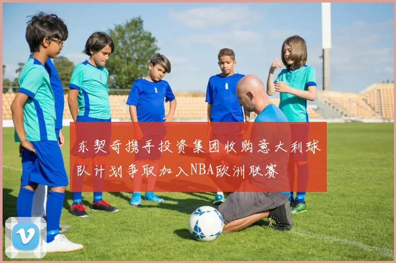 东契奇携手投资集团收购意大利球队计划争取加入NBA欧洲联赛