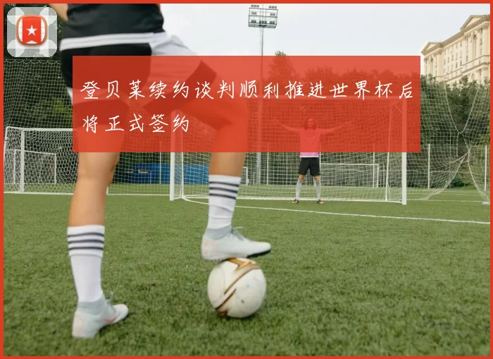 登贝莱续约谈判顺利推进世界杯后将正式签约