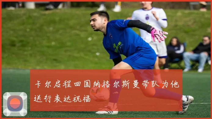 卡尔启程回国纳格尔斯曼带队为他送行表达祝福
