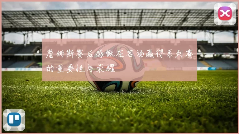 詹姆斯赛后感慨在客场赢得系列赛的重要性与荣耀