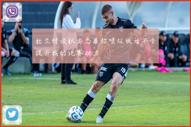 杜兰特谈狄龙态度称喷垃圾话不会提升我的比赛动力