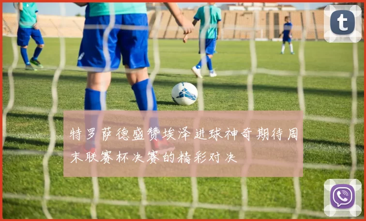 特罗萨德盛赞埃泽进球神奇期待周末联赛杯决赛的精彩对决