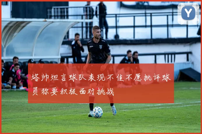 塔帅坦言球队表现不佳不愿批评球员称要积极面对挑战