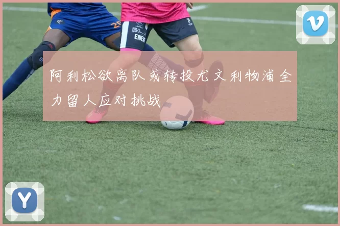 阿利松欲离队或转投尤文利物浦全力留人应对挑战