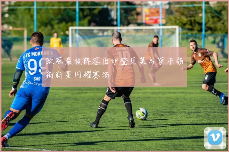 欧冠最佳阵容出炉登贝莱与萨卡领衔新星闪耀赛场