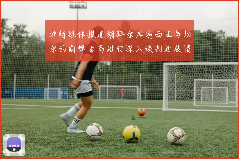 沙特媒体报道胡拜尔库迪西亚与切尔西前锋吉乌进行深入谈判进展情况